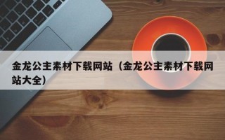 大理金龙公主素材下载网站（金龙公主素材下载网站大全）