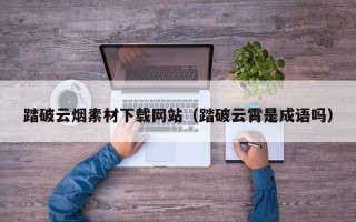 大理踏破云烟素材下载网站（踏破云霄是成语吗）
